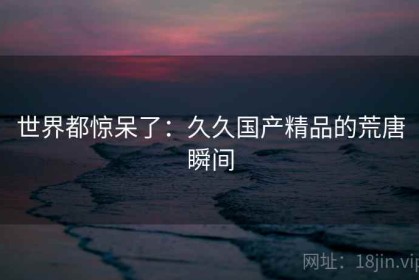 世界都惊呆了：久久国产精品的荒唐瞬间