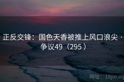 正反交锋:国色天香被推上风口浪尖 · 争议49(295 ) 正反交锋:国色天香被推上风口浪尖 · 争议49(295 )