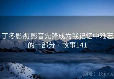 丁冬影视 影音先锋成为我记忆中难忘的一部分 · 故事141 丁冬影视 影音先锋成为我记忆中难忘的一部分 · 故事141