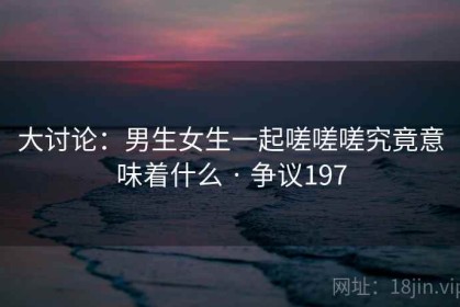 大讨论：男生女生一起嗟嗟嗟究竟意味着什么 · 争议197