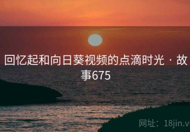 回忆起和向日葵视频的点滴时光 · 故事675 回忆起和向日葵视频的点滴时光 · 故事675