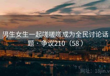 男生女生一起嗟嗟嗟成为全民讨论话题 · 争议210(58 ) 男生女生一起嗟嗟嗟成为全民讨论话题 · 争议210(58 )