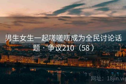 男生女生一起嗟嗟嗟成为全民讨论话题 · 争议210（58 ）