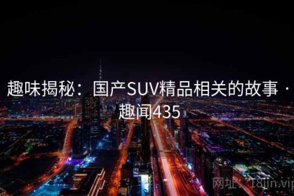 趣味揭秘:国产SUV精品相关的故事 · 趣闻435 趣味揭秘:国产SUV精品相关的故事 · 趣闻435