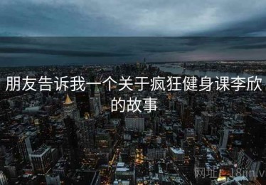 朋友告诉我一个关于疯狂健身课李欣的故事 朋友告诉我一个关于疯狂健身课李欣的故事