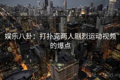 娱乐八卦:打扑克两人剧烈运动视频的爆点 娱乐八卦:打扑克两人剧烈运动视频的爆点