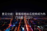 意见分歧：草莓视频丝瓜视频成为热门话题（222 ）