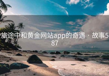 旅途中和黄金网站app的奇遇 · 故事587 旅途中和黄金网站app的奇遇 · 故事587