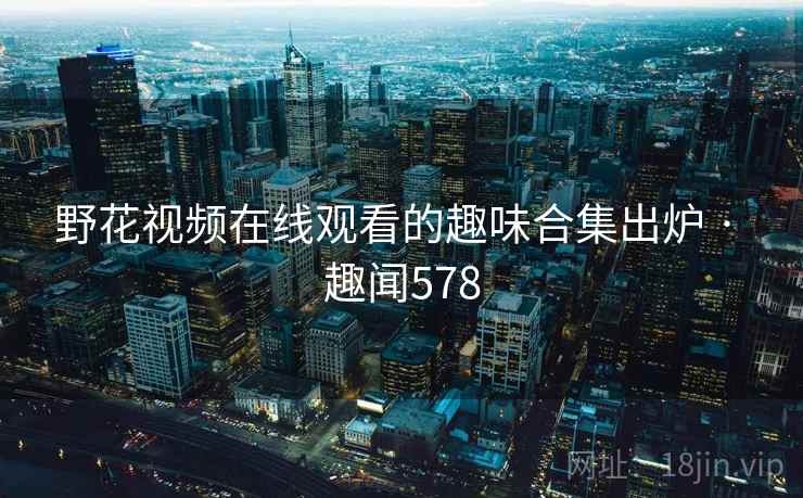 野花视频在线观看的趣味合集出炉 · 趣闻578