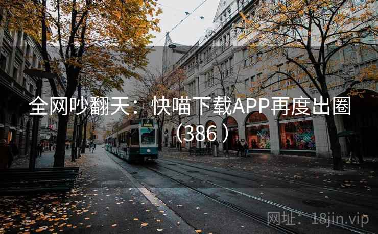 全网吵翻天：快喵下载APP再度出圈（386 ）