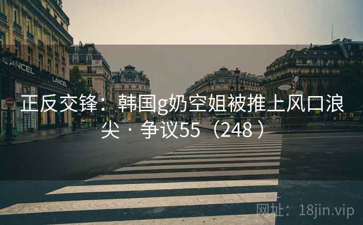 正反交锋：韩国g奶空姐被推上风口浪尖 · 争议55（248 ）