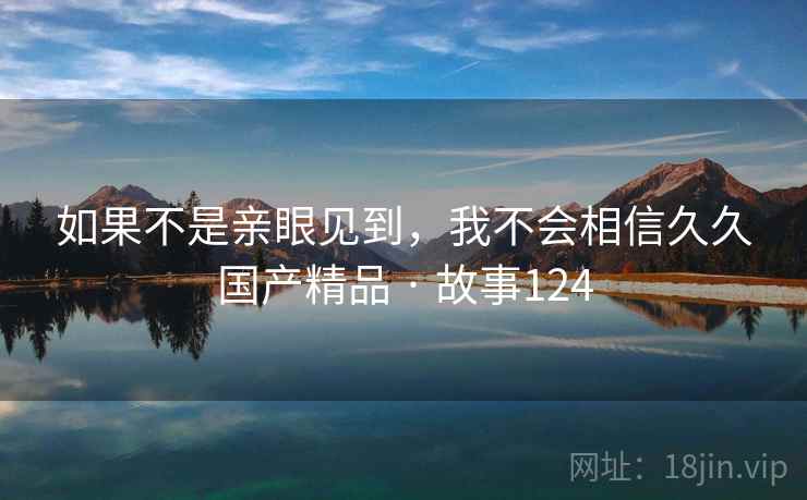 如果不是亲眼见到,我不会相信久久国产精品 · 故事124 如果不是亲眼见到,我不会相信久久国产精品 · 故事124