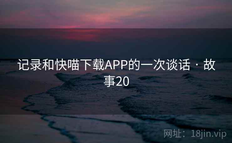 记录和快喵下载APP的一次谈话 · 故事20 记录和快喵下载APP的一次谈话 · 故事20