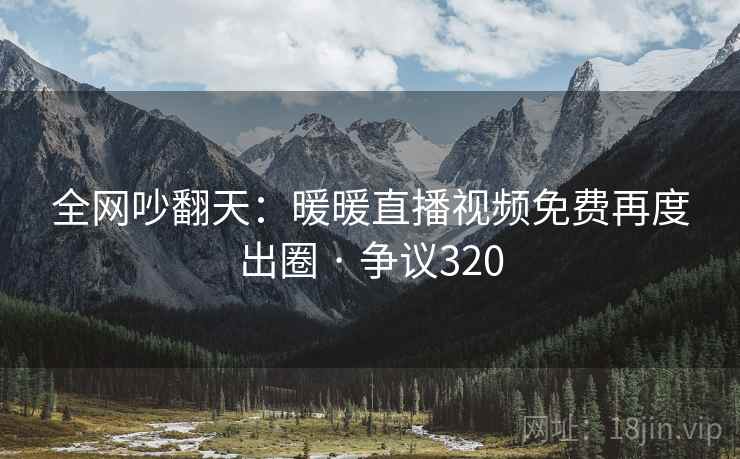 全网吵翻天：暖暖直播视频免费再度出圈 · 争议320