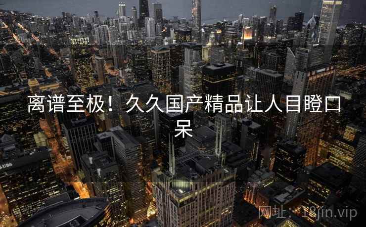 离谱至极!久久国产精品让人目瞪口呆 离谱至极!久久国产精品让人目瞪口呆