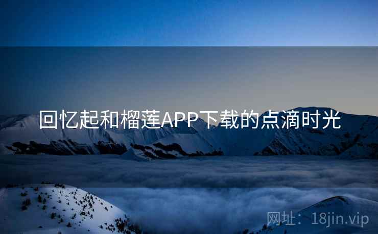 回忆起和榴莲APP下载的点滴时光 回忆起和榴莲APP下载的点滴时光