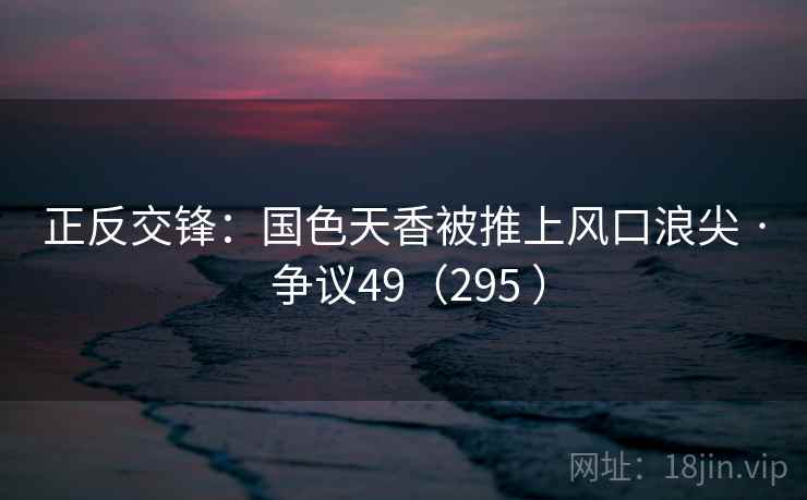 正反交锋:国色天香被推上风口浪尖 · 争议49(295 ) 正反交锋:国色天香被推上风口浪尖 · 争议49(295 )