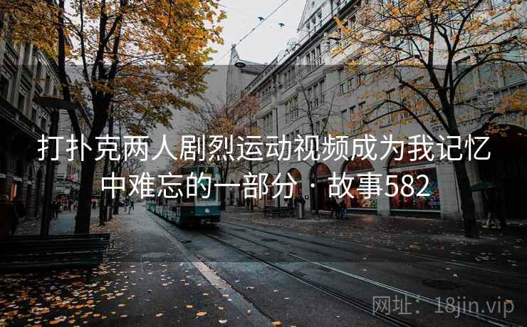 打扑克两人剧烈运动视频成为我记忆中难忘的一部分 · 故事582