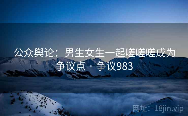 公众舆论：男生女生一起嗟嗟嗟成为争议点 · 争议983