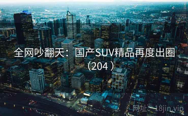 全网吵翻天:国产SUV精品再度出圈(204 ) 全网吵翻天:国产SUV精品再度出圈(204 )