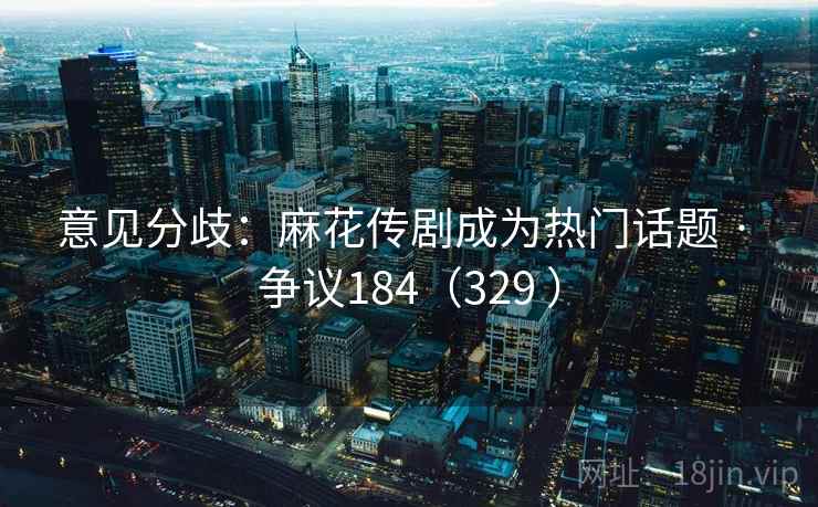 意见分歧：麻花传剧成为热门话题 · 争议184（329 ）